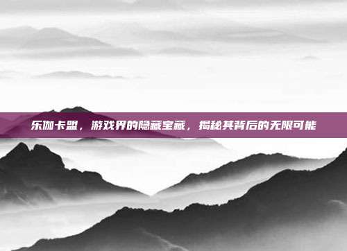 乐伽卡盟，游戏界的隐藏宝藏，揭秘其背后的无限可能