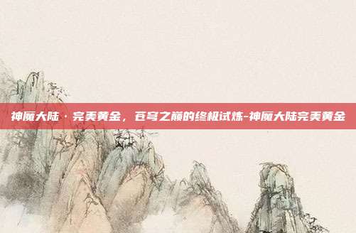 神魔大陆·完美黄金,苍穹之巅的终极试炼-神魔大陆完美黄金
