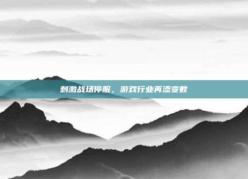 刺激战场停服,游戏行业再添变数
