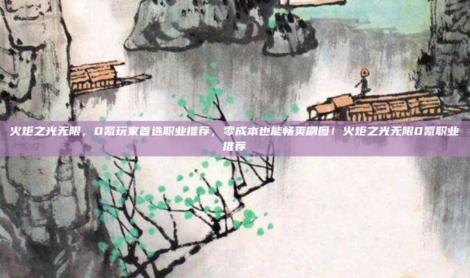火炬之光无限,0氪玩家首选职业推荐,零成本也能畅爽刷图!火炬之光无限0氪职业推荐
