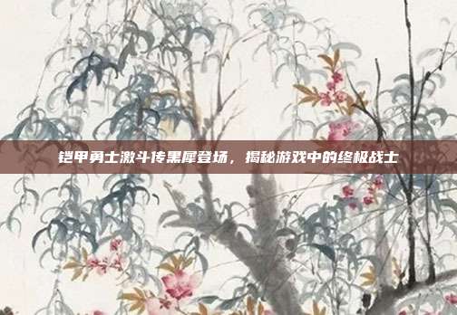 铠甲勇士激斗传黑犀登场，揭秘游戏中的终极战士