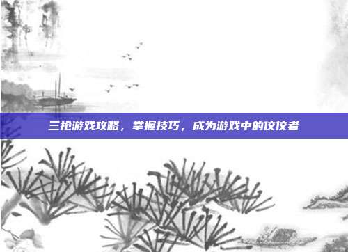 三抢游戏攻略，掌握技巧，成为游戏中的佼佼者