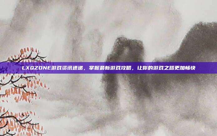 LXQZONE游戏资讯速递,掌握最新游戏攻略,让你的游戏之路更加畅快
