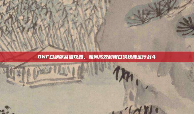 DNF召唤献祭流攻略,如何高效利用召唤技能进行战斗