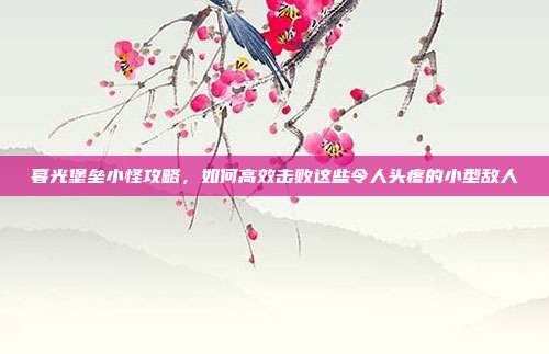 暮光堡垒小怪攻略,如何高效击败这些令人头疼的小型敌人