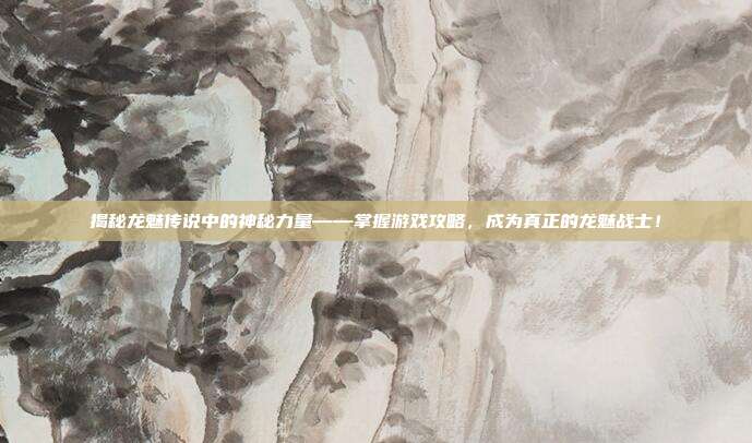 揭秘龙魅传说中的神秘力量——掌握游戏攻略,成为真正的龙魅战士!
