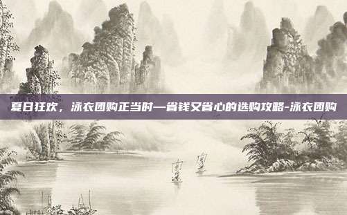 夏日狂欢,泳衣团购正当时—省钱又省心的选购攻略-泳衣团购