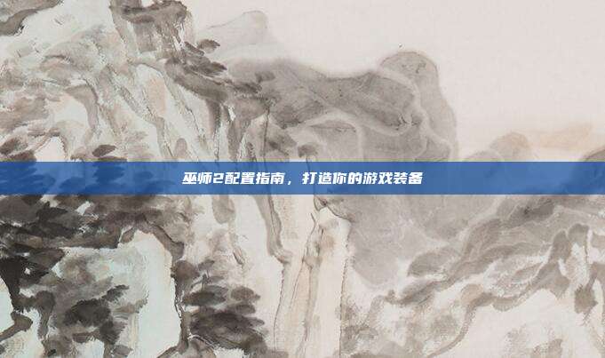 巫师2配置指南,打造你的游戏装备