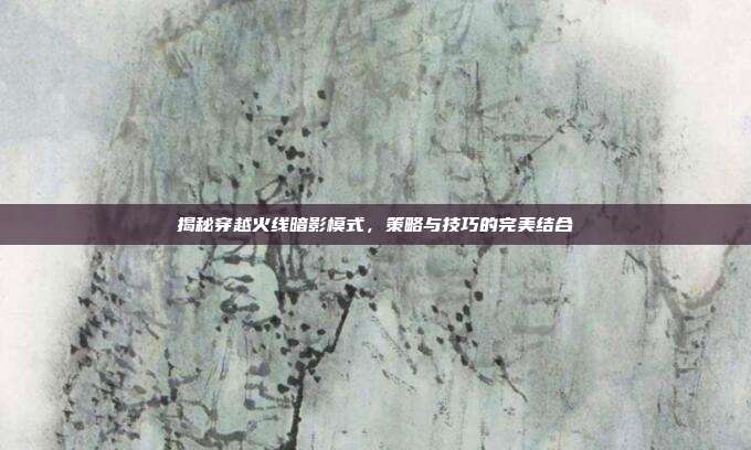 揭秘穿越火线暗影模式,策略与技巧的完美结合