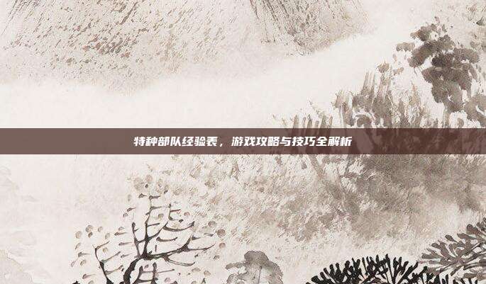 特种部队经验表,游戏攻略与技巧全解析