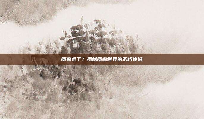 魔兽老了？揭秘魔兽世界的不朽传说