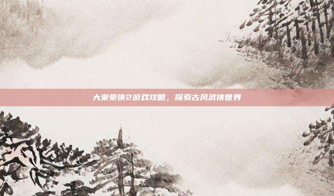 大宋豪侠2游戏攻略，探索古风武侠世界