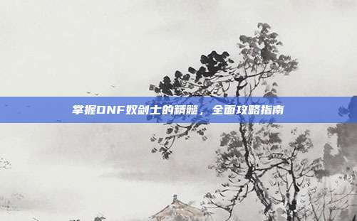 掌握DNF奴剑士的精髓，全面攻略指南