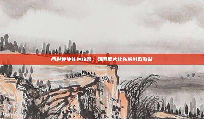 问道外传礼包攻略，如何最大化你的游戏收益