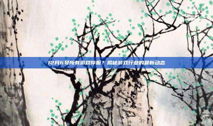 12月6号所有游戏停服？揭秘游戏行业的最新动态
