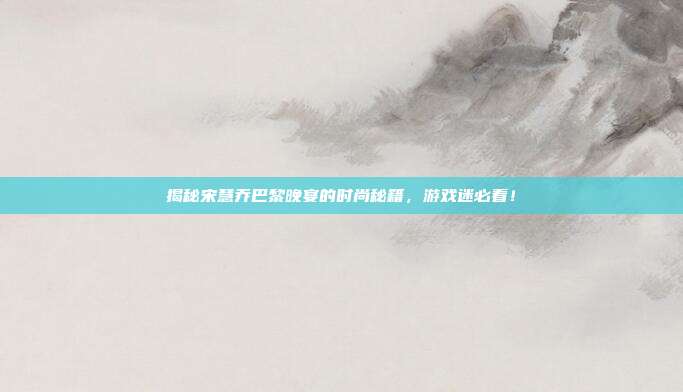 揭秘宋慧乔巴黎晚宴的时尚秘籍,游戏迷必看!
