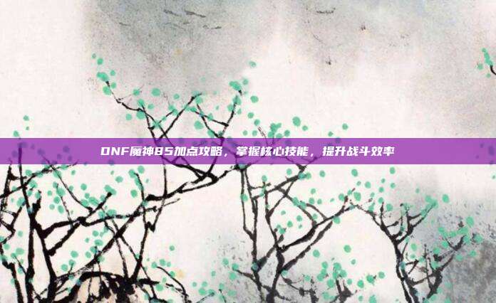 DNF魔神85加点攻略,掌握核心技能,提升战斗效率