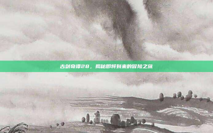 古剑奇谭28,揭秘即将到来的冒险之旅
