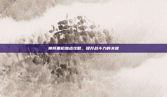 神将重枪加点攻略,提升战斗力的关键