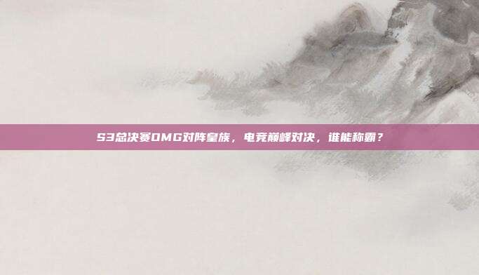 S3总决赛OMG对阵皇族，电竞巅峰对决，谁能称霸？