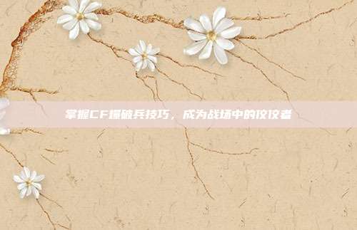 掌握CF爆破兵技巧,成为战场中的佼佼者