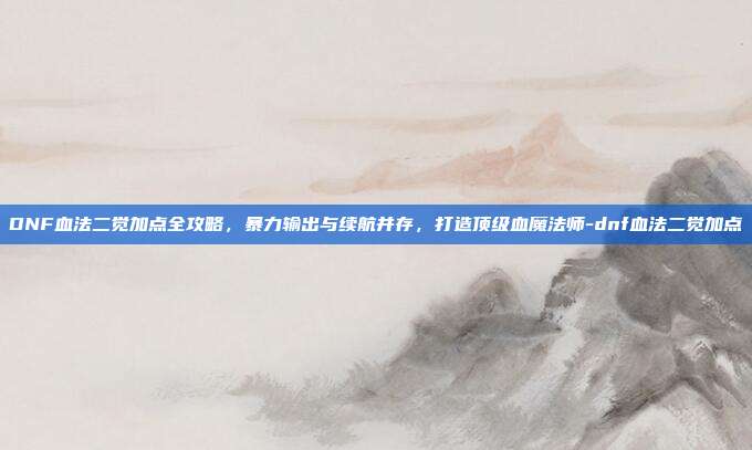 DNF血法二觉加点全攻略,暴力输出与续航并存,打造顶级血魔法师-dnf血法二觉加点