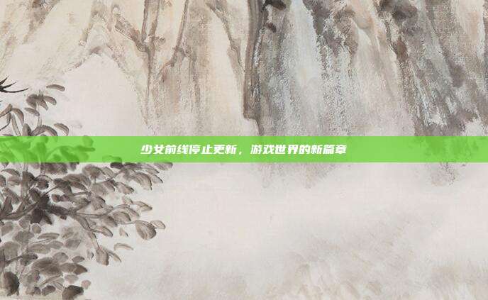 少女前线停止更新,游戏世界的新篇章