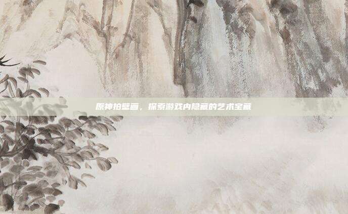 原神拍壁画，探索游戏内隐藏的艺术宝藏