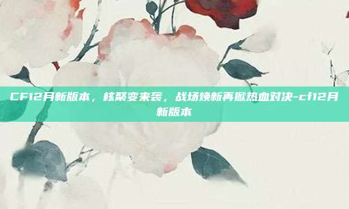 CF12月新版本,核聚变来袭,战场焕新再掀热血对决-cf12月新版本
