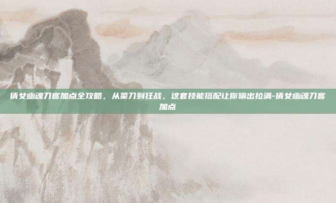 倩女幽魂刀客加点全攻略,从菜刀到狂战,这套技能搭配让你输出拉满-倩女幽魂刀客加点