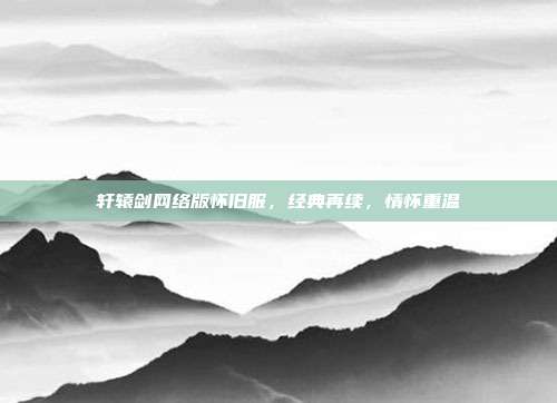 轩辕剑网络版怀旧服,经典再续,情怀重温