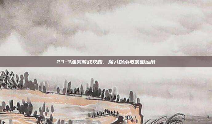 23-3迷雾游戏攻略,深入探索与策略运用