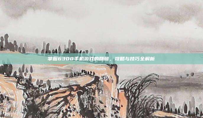 掌握6300手机游戏的精髓，攻略与技巧全解析