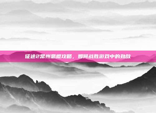 征途2常州恶棍攻略,如何战胜游戏中的劲敌