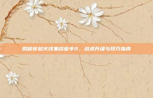 揭秘穿越火线集结密令2,战术升级与技巧指南