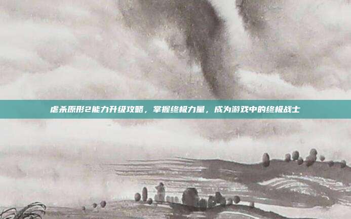 虐杀原形2能力升级攻略，掌握终极力量，成为游戏中的终极战士