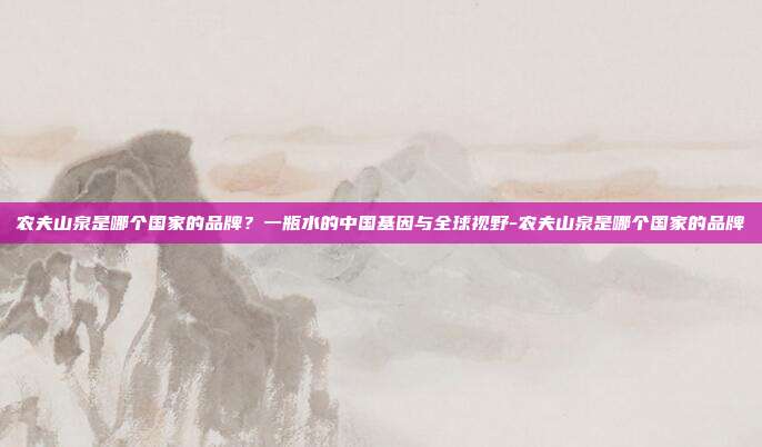 农夫山泉是哪个国家的品牌?一瓶水的中国基因与全球视野-农夫山泉是哪个国家的品牌