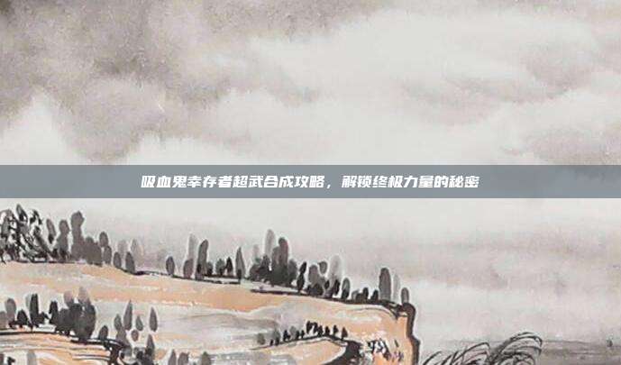 吸血鬼幸存者超武合成攻略,解锁终极力量的秘密