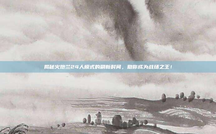 揭秘火炮兰24人模式的刷新时间，助你成为战场之王！