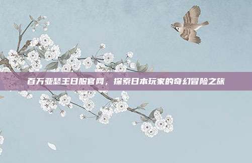 百万亚瑟王日服官网,探索日本玩家的奇幻冒险之旅