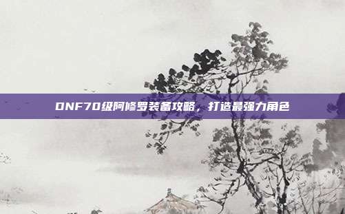 DNF70级阿修罗装备攻略,打造最强力角色