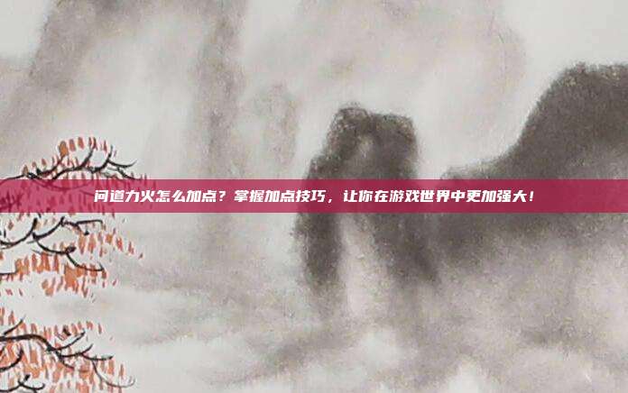 问道力火怎么加点?掌握加点技巧,让你在游戏世界中更加强大!