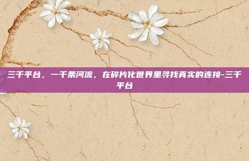 三千平台,一千条河流,在碎片化世界里寻找真实的连接-三千平台