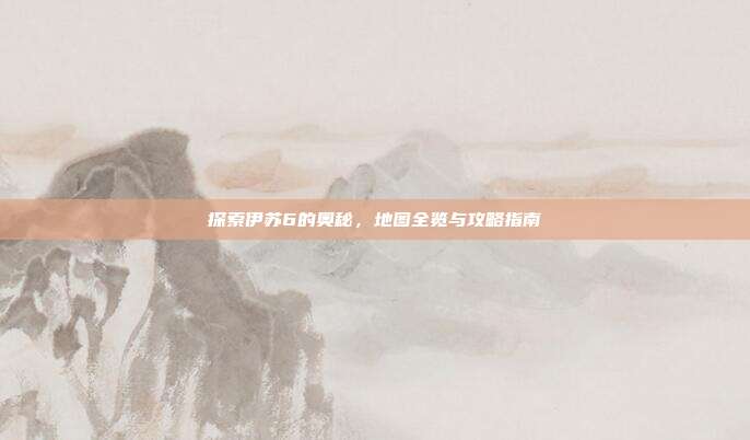 探索伊苏6的奥秘,地图全览与攻略指南