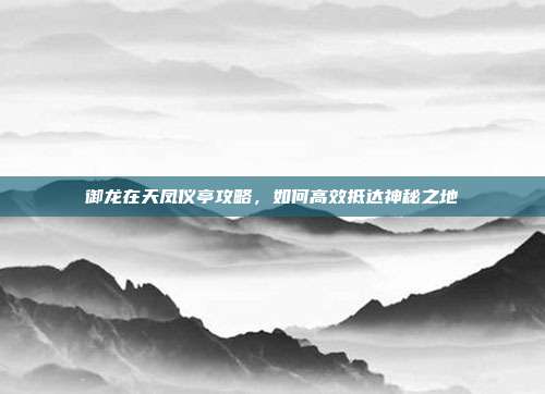 御龙在天凤仪亭攻略,如何高效抵达神秘之地