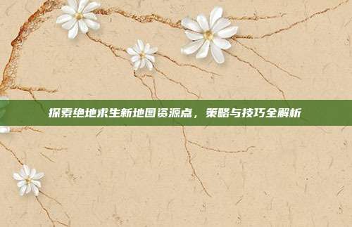 探索绝地求生新地图资源点，策略与技巧全解析