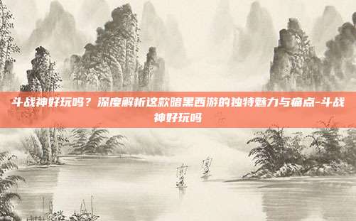 斗战神好玩吗?深度解析这款暗黑西游的独特魅力与痛点-斗战神好玩吗