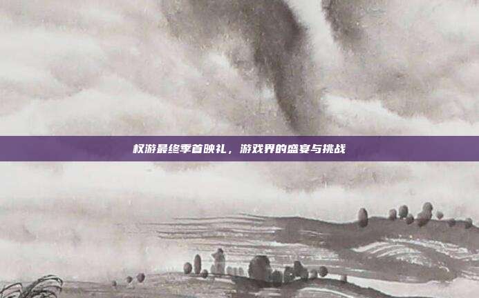 权游最终季首映礼,游戏界的盛宴与挑战