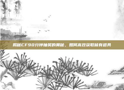 揭秘CF90分钟抽奖的奥秘，如何高效获取稀有道具