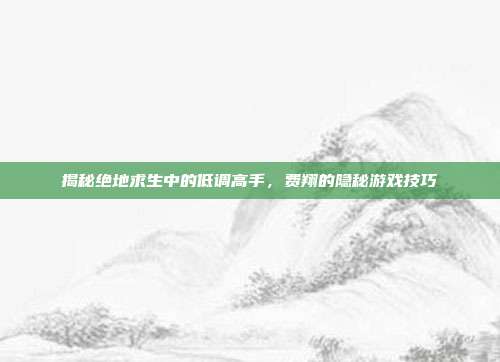 揭秘绝地求生中的低调高手，费翔的隐秘游戏技巧